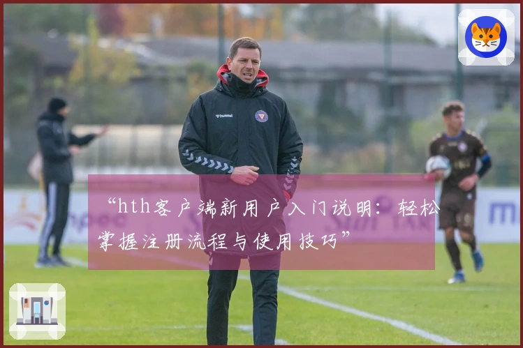 “hth客户端新用户入门说明：轻松掌握注册流程与使用技巧”