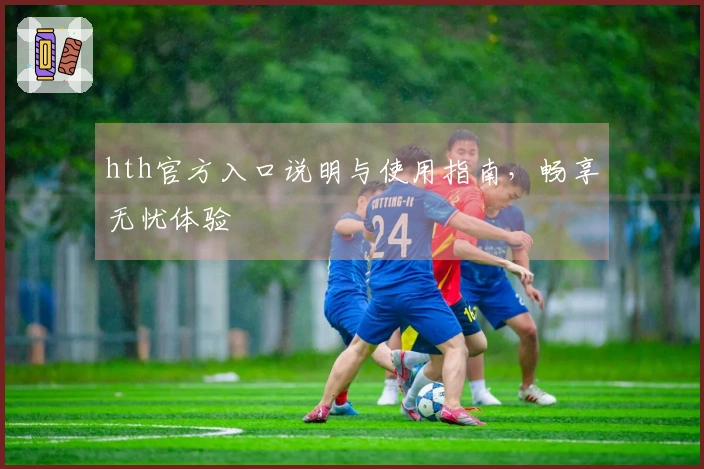 hth官方入口说明与使用指南，畅享无忧体验
