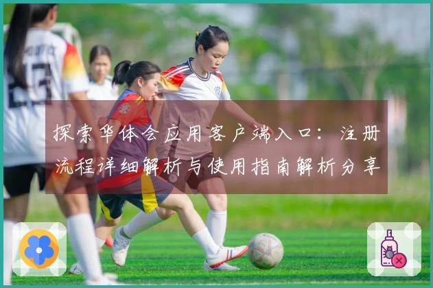 探索华体会应用客户端入口：注册流程详细解析与使用指南解析分享