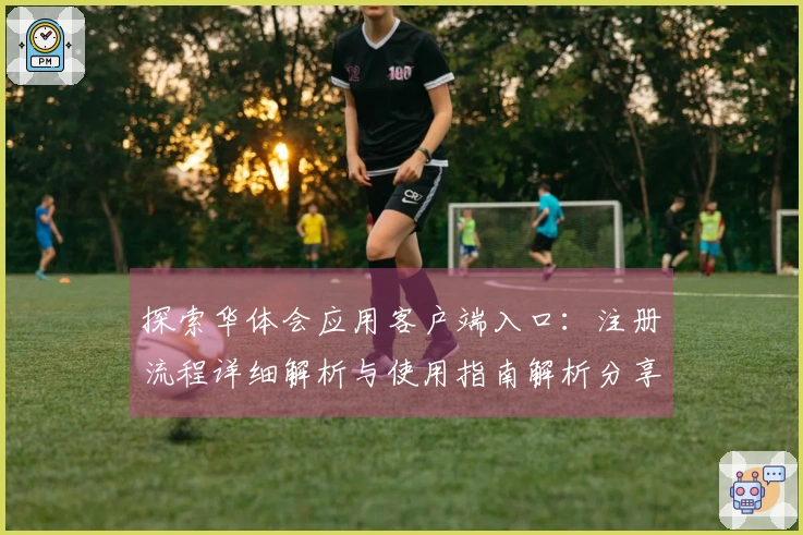 探索华体会应用客户端入口：注册流程详细解析与使用指南解析分享