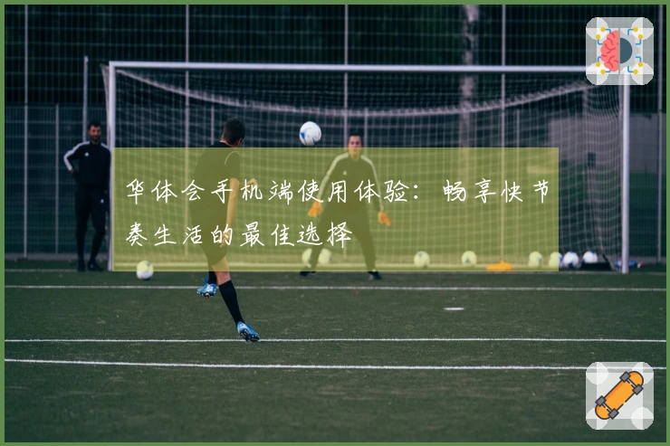 华体会手机端使用体验：畅享快节奏生活的最佳选择