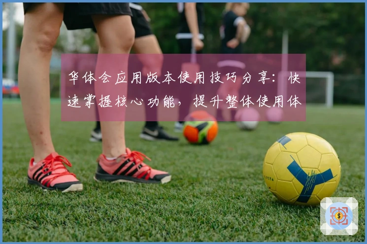 华体会应用版本使用技巧分享:快速掌握核心功能,提升整体使用体验